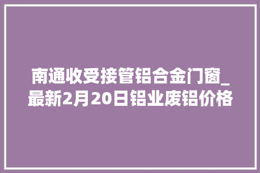 南通收受接管铝合金门窗_最新2月20日铝业废铝价格行情汇总