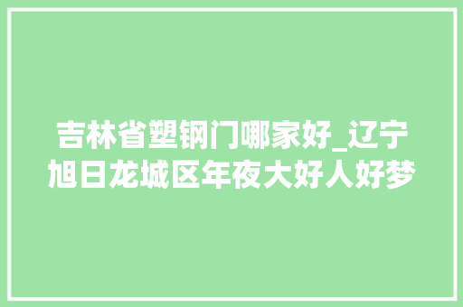 吉林省塑钢门哪家好_辽宁旭日龙城区年夜大好人好梦