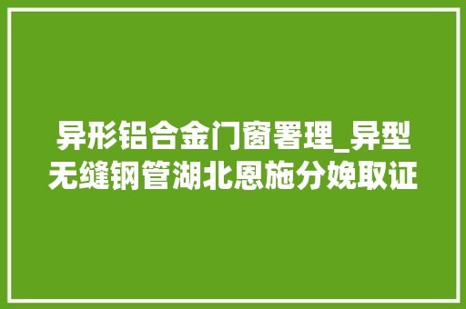 异形铝合金门窗署理_异型无缝钢管湖北恩施分娩取证代理