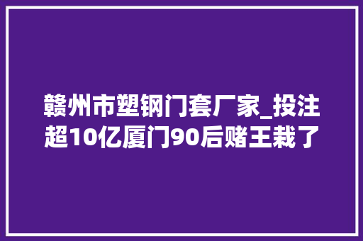 赣州市塑钢门套厂家_投注超10亿厦门90后赌王栽了曾获利切切