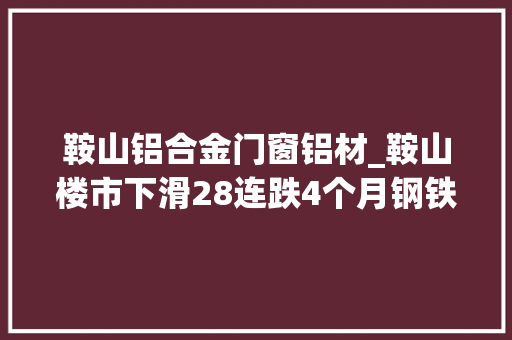 鞍山铝合金门窗铝材_鞍山楼市下滑28连跌4个月钢铁之城的楼市遇冷被套了