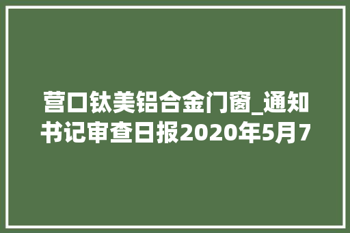 营口钛美铝合金门窗_通知书记审查日报2020年5月7日总第9191期