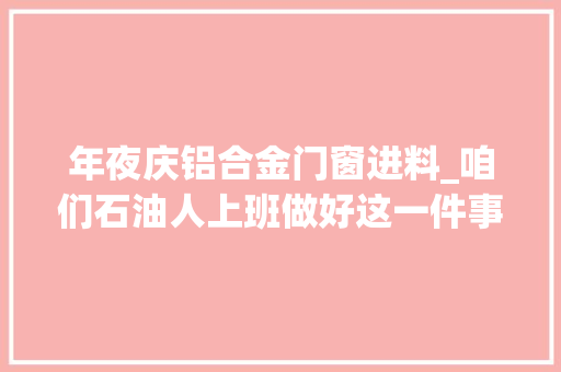 年夜庆铝合金门窗进料_咱们石油人上班做好这一件事儿就够了