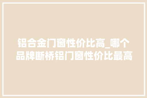 铝合金门窗性价比高_哪个品牌断桥铝门窗性价比最高