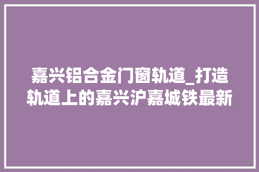 嘉兴铝合金门窗轨道_打造轨道上的嘉兴沪嘉城铁最新进展来了