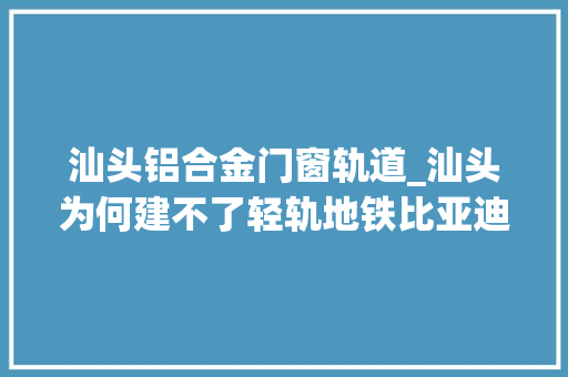 汕头铝合金门窗轨道_汕头为何建不了轻轨地铁比亚迪云轨为何烂尾未来还能重启吗