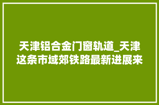 天津铝合金门窗轨道_天津这条市域郊铁路最新进展来了