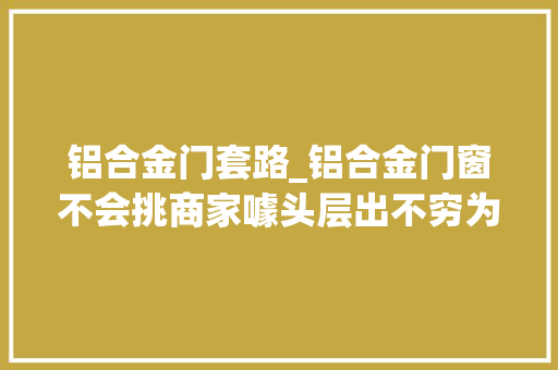 铝合金门套路_铝合金门窗不会挑商家噱头层出不穷为你揭秘买门窗常见套路