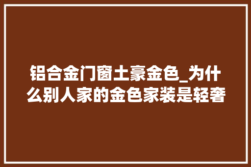 铝合金门窗土豪金色_为什么别人家的金色家装是轻奢小资风而我们家却满是土豪气