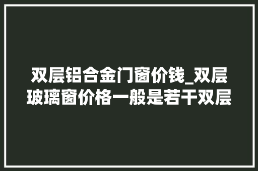 双层铝合金门窗价钱_双层玻璃窗价格一般是若干双层玻璃窗的功效有哪些