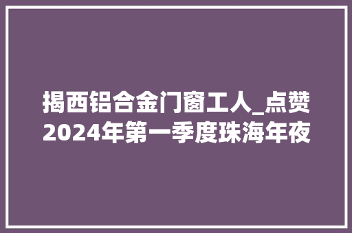 揭西铝合金门窗工人_点赞2024年第一季度珠海年夜大好人15名候选人公示