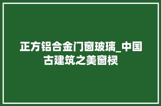 正方铝合金门窗玻璃_中国古建筑之美窗棂