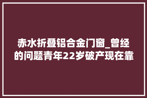 赤水折叠铝合金门窗_曾经的问题青年22岁破产现在靠直播和小视频月入过万