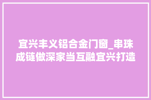 宜兴丰义铝合金门窗_串珠成链做深家当互融宜兴打造魅力旅游特色小镇群
