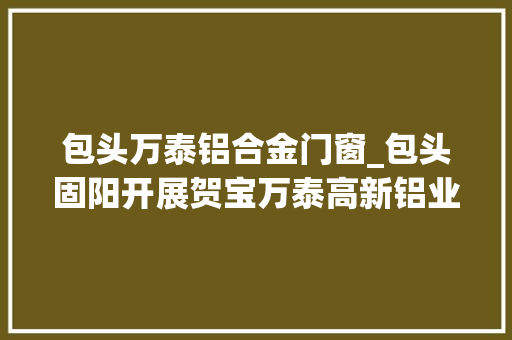 包头万泰铝合金门窗_包头固阳开展贺宝万泰高新铝业项目开展