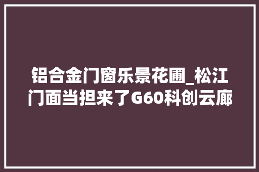 铝合金门窗乐景花圃_松江门面当担来了G60科创云廊二期已经开工