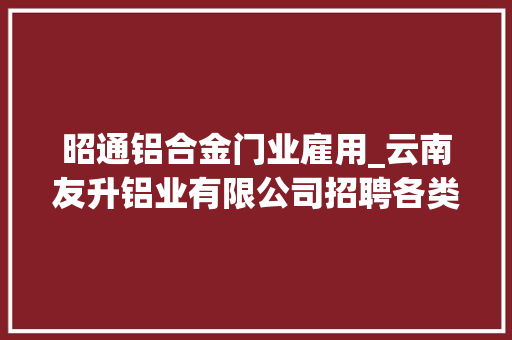 昭通铝合金门业雇用_云南友升铝业有限公司招聘各类员工若干名