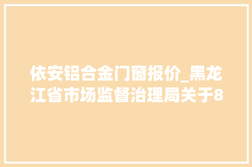 依安铝合金门窗报价_黑龙江省市场监督治理局关于8批次食物不合格情况的通知布告2021年第53期