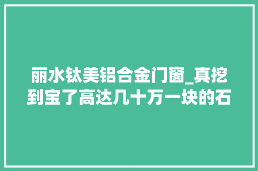 丽水钛美铝合金门窗_真挖到宝了高达几十万一块的石头浙江创造200万吨
