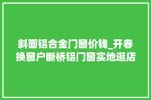 斜面铝合金门窗价钱_开春换窗户断桥铝门窗实地逛店附报价