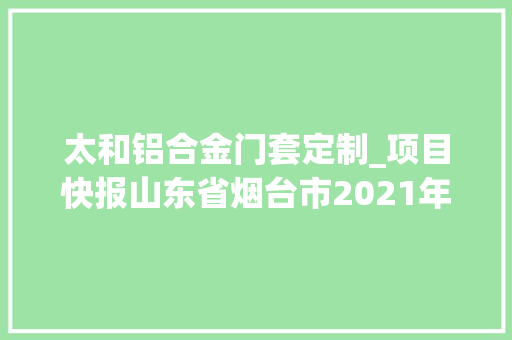 太和铝合金门套定制_项目快报山东省烟台市2021年7月第四周批复项目累计59项目