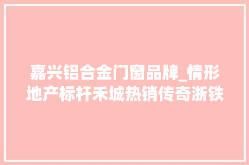 嘉兴铝合金门窗品牌_情形地产标杆禾城热销传奇浙铁绿城系列高层首发嘉兴