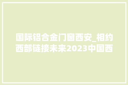 国际铝合金门窗西安_相约西部链接未来2023中国西安铝门窗幕墙博览会开幕