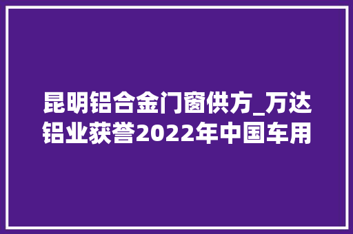 昆明铝合金门窗供方_万达铝业获誉2022年中国车用铝材料优质供应商