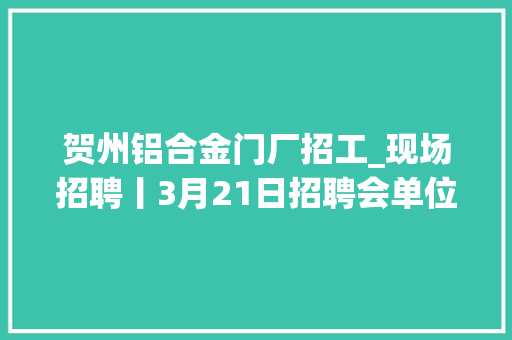 贺州铝合金门厂招工_现场招聘丨3月21日招聘会单位信息