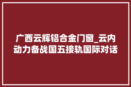 广西云辉铝合金门窗_云内动力备战国五接轨国际对话女能人代云辉