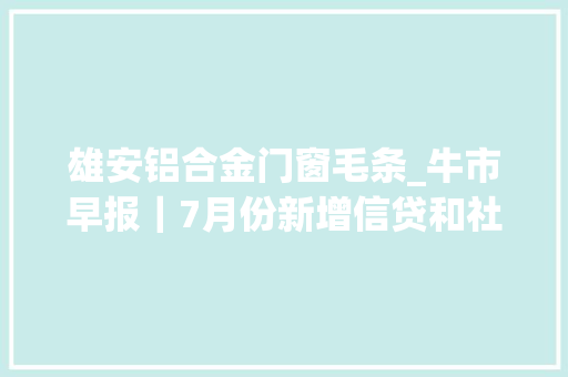 雄安铝合金门窗毛条_牛市早报｜7月份新增信贷和社融规模增速放缓4只新股申购