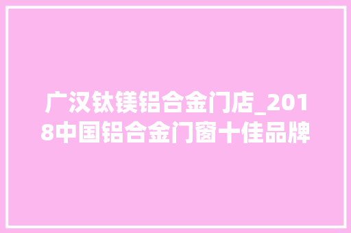 广汉钛镁铝合金门店_2018中国铝合金门窗十佳品牌隆重公布