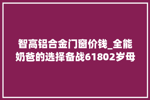 智高铝合金门窗价钱_全能奶爸的选择备战61802岁母婴用品分享与带娃经验谈
