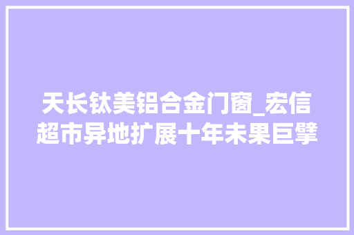 天长钛美铝合金门窗_宏信超市异地扩展十年未果巨擘夹击下重启走出去计策胜算难料｜IPO不雅观察