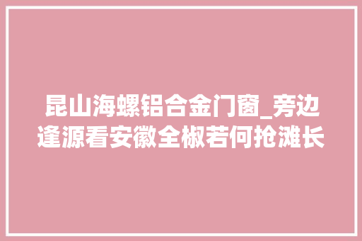 昆山海螺铝合金门窗_旁边逢源看安徽全椒若何抢滩长三角