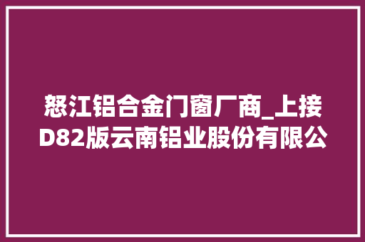 怒江铝合金门窗厂商_上接D82版云南铝业股份有限公司2020年年度申报摘要下转D84版