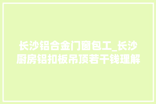 长沙铝合金门窗包工_长沙厨房铝扣板吊顶若干钱理解清楚才不会被坑
