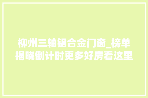 柳州三轴铝合金门窗_榜单揭晓倒计时更多好房看这里