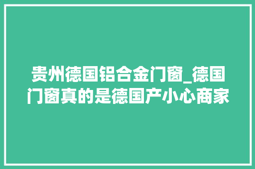 贵州德国铝合金门窗_德国门窗真的是德国产小心商家挂羊头卖狗肉