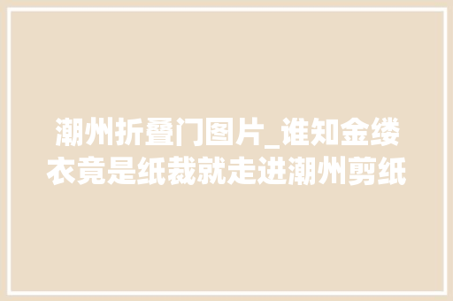 潮州折叠门图片_谁知金缕衣竟是纸裁就走进潮州剪纸省级非遗传承人张湘明的艺术世界
