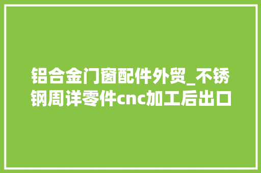 铝合金门窗配件外贸_不锈钢周详零件cnc加工后出口外贸为什么不相符要求