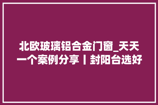 北欧玻璃铝合金门窗_天天一个案例分享丨封阳台选好窗为您的新家增加一份安然保障