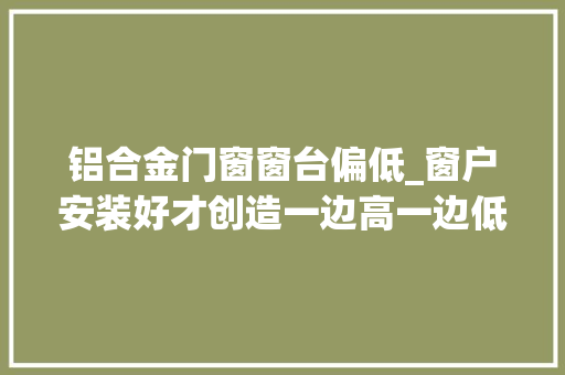 铝合金门窗窗台偏低_窗户安装好才创造一边高一边低的情况没封好后期漏水就麻烦了
