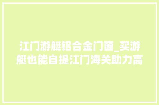 江门游艇铝合金门窗_买游艇也能自提江门海关助力高端船舶制造业蓬勃成长