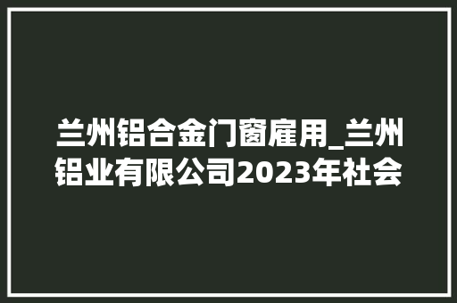 兰州铝合金门窗雇用_兰州铝业有限公司2023年社会招聘通知书记