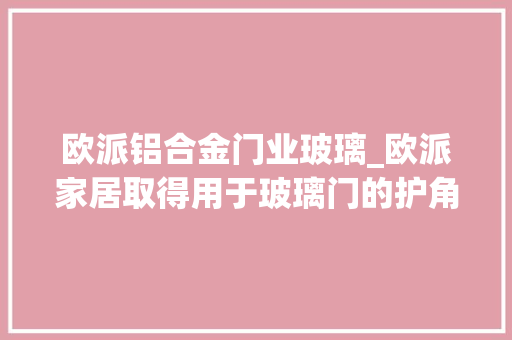 欧派铝合金门业玻璃_欧派家居取得用于玻璃门的护角组件及玻璃门包装结构专利有效保护了玻璃门的边角