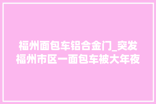 福州面包车铝合金门_突发福州市区一面包车被大年夜货车撞进商号交警这样判