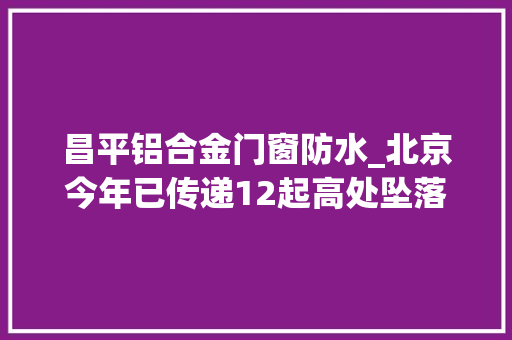 昌平铝合金门窗防水_北京今年已传递12起高处坠落事件5条防高坠硬招请收好