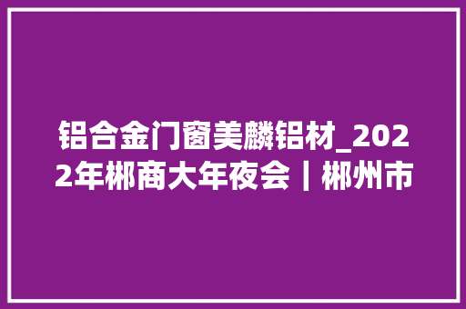 铝合金门窗美麟铝材_2022年郴商大年夜会｜郴州市首批招商大年夜使名单公布