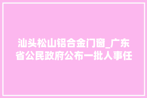 汕头松山铝合金门窗_广东省公民政府公布一批人事任免名单